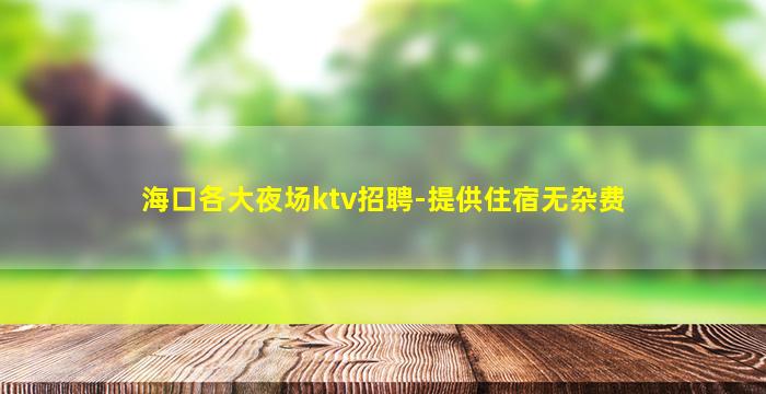 海口各大夜场ktv招聘-提供住宿无杂费
